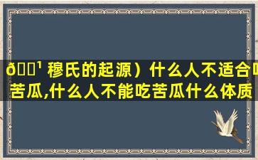 🌹 穆氏的起源）什么人不适合吃苦瓜,什么人不能吃苦瓜什么体质的人不能吃苦瓜